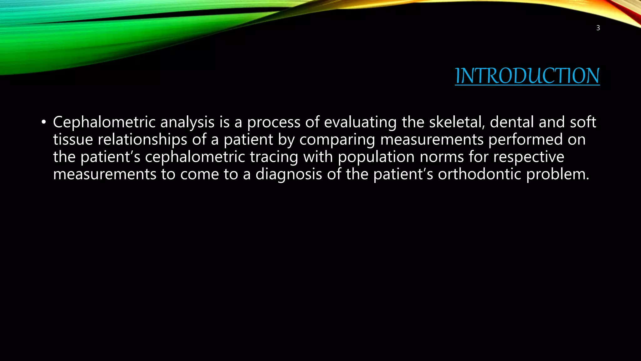 INTRODUCTION
• Cephalometric analysis is a process of evaluating the skeletal, dental and soft
tissue relationships of a patient by comparing measurements performed on
the patient’s cephalometric tracing with population norms for respective
measurements to come to a diagnosis of the patient’s orthodontic problem.
3
 