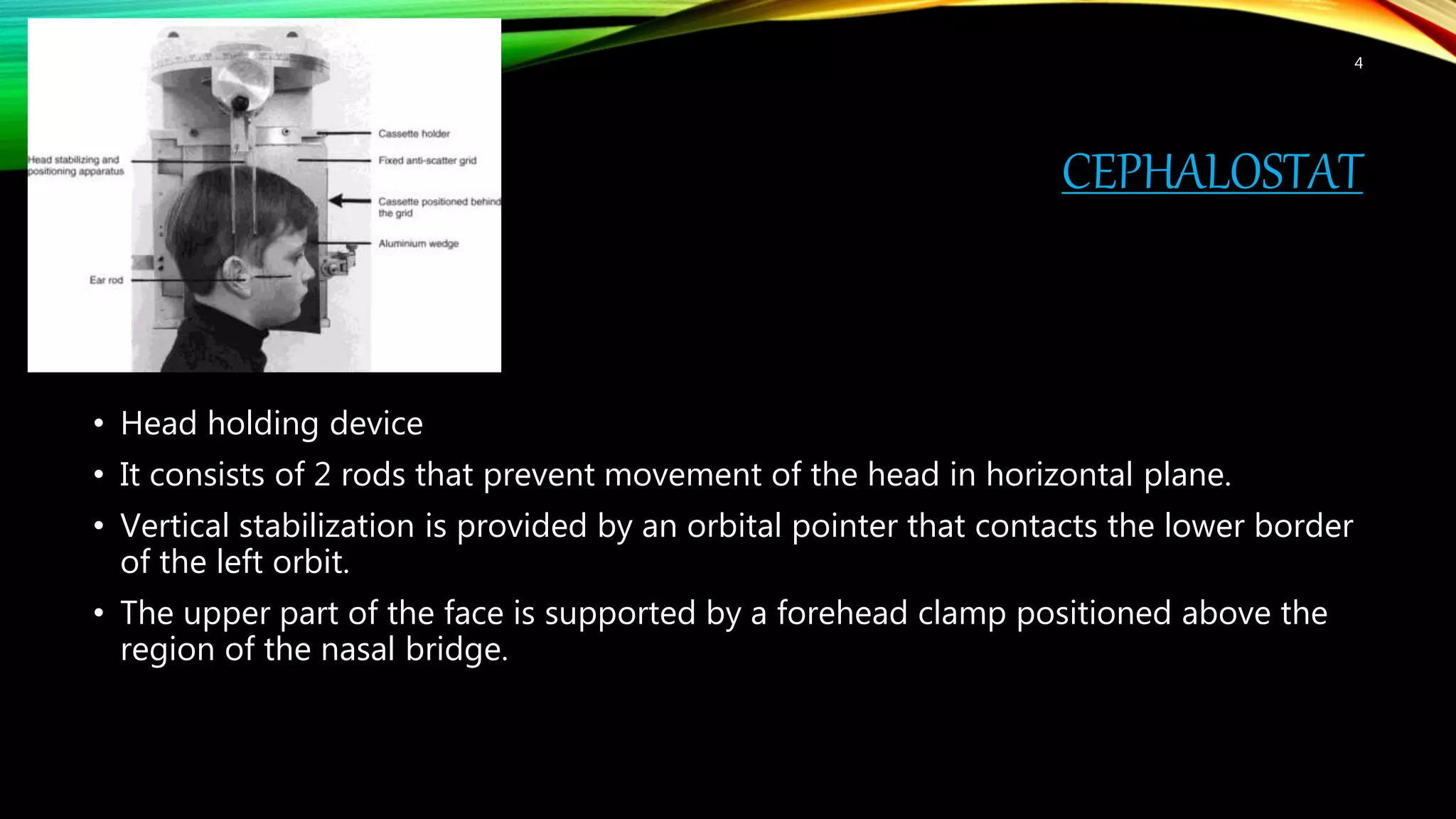 CEPHALOSTAT
• Head holding device
• It consists of 2 rods that prevent movement of the head in horizontal plane.
• Vertical stabilization is provided by an orbital pointer that contacts the lower border
of the left orbit.
• The upper part of the face is supported by a forehead clamp positioned above the
region of the nasal bridge.
4
 