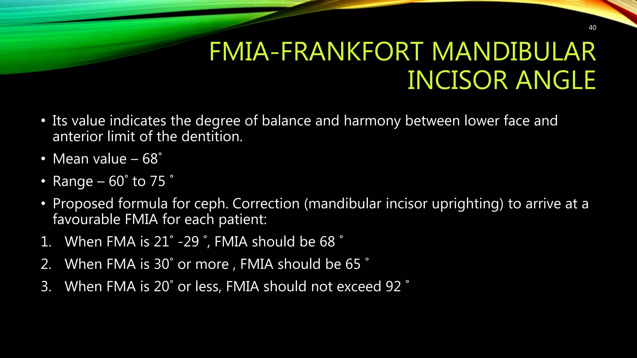 FMIA-FRANKFORT MANDIBULAR
INCISOR ANGLE
• Its value indicates the degree of balance and harmony between lower face and
anterior limit of the dentition.
• Mean value – 68˚
• Range – 60˚ to 75 ˚
• Proposed formula for ceph. Correction (mandibular incisor uprighting) to arrive at a
favourable FMIA for each patient:
1. When FMA is 21˚ -29 ˚, FMIA should be 68 ˚
2. When FMA is 30˚ or more , FMIA should be 65 ˚
3. When FMA is 20˚ or less, FMIA should not exceed 92 ˚
40
 