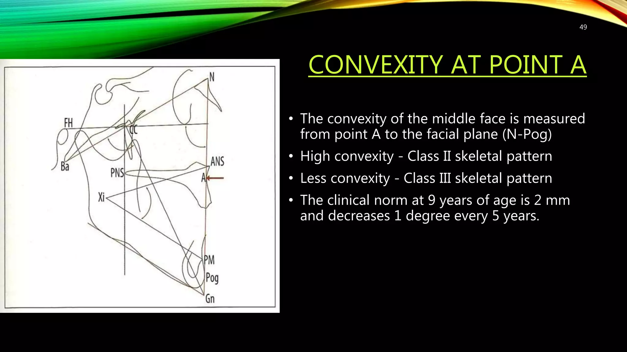 CONVEXITY AT POINT A
• The convexity of the middle face is measured
from point A to the facial plane (N-Pog)
• High convexity - Class II skeletal pattern
• Less convexity - Class III skeletal pattern
• The clinical norm at 9 years of age is 2 mm
and decreases 1 degree every 5 years.
49
 