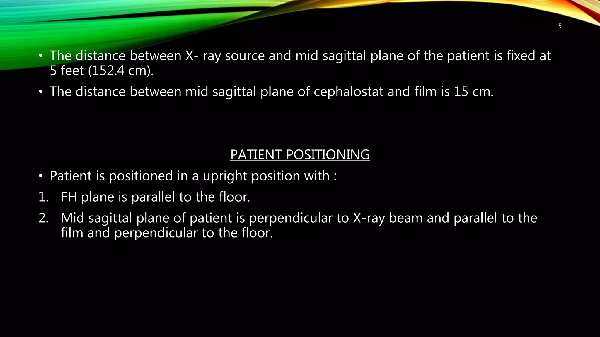 • The distance between X- ray source and mid sagittal plane of the patient is fixed at
5 feet (152.4 cm).
• The distance between mid sagittal plane of cephalostat and film is 15 cm.
PATIENT POSITIONING
• Patient is positioned in a upright position with :
1. FH plane is parallel to the floor.
2. Mid sagittal plane of patient is perpendicular to X-ray beam and parallel to the
film and perpendicular to the floor.
5
 