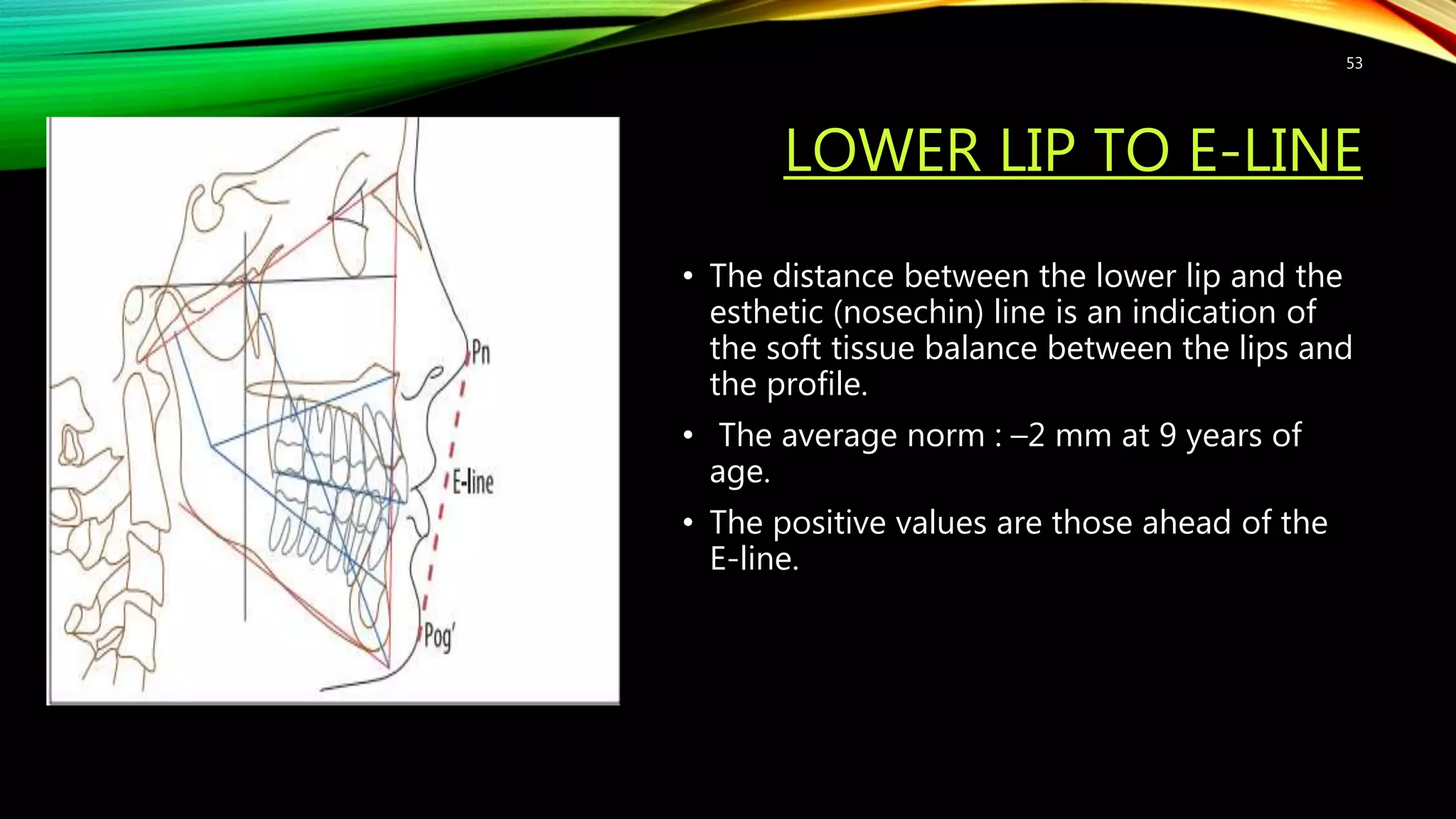 LOWER LIP TO E-LINE
• The distance between the lower lip and the
esthetic (nosechin) line is an indication of
the soft tissue balance between the lips and
the profile.
• The average norm : –2 mm at 9 years of
age.
• The positive values are those ahead of the
E-line.
53
 