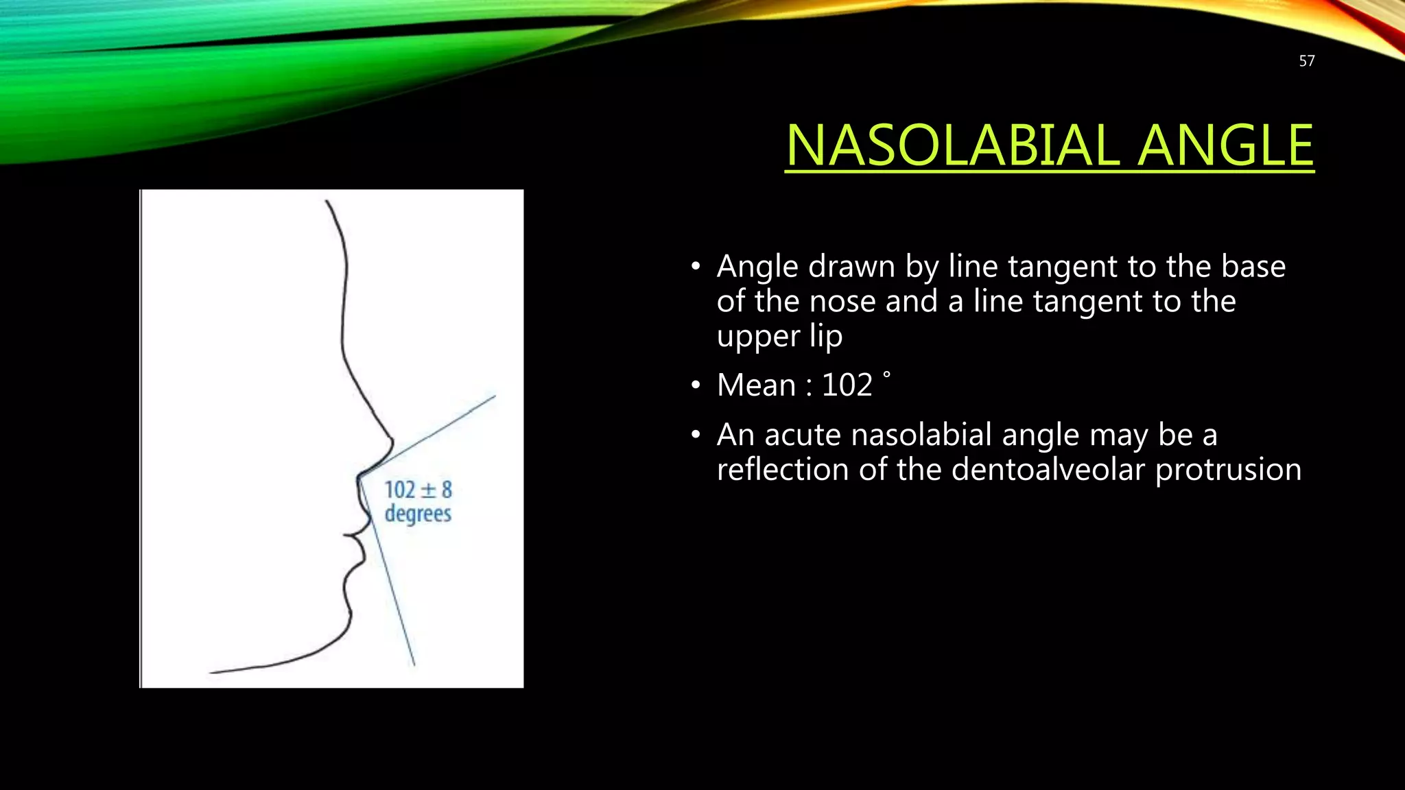 NASOLABIAL ANGLE
• Angle drawn by line tangent to the base
of the nose and a line tangent to the
upper lip
• Mean : 102 ˚
• An acute nasolabial angle may be a
reflection of the dentoalveolar protrusion
57
 