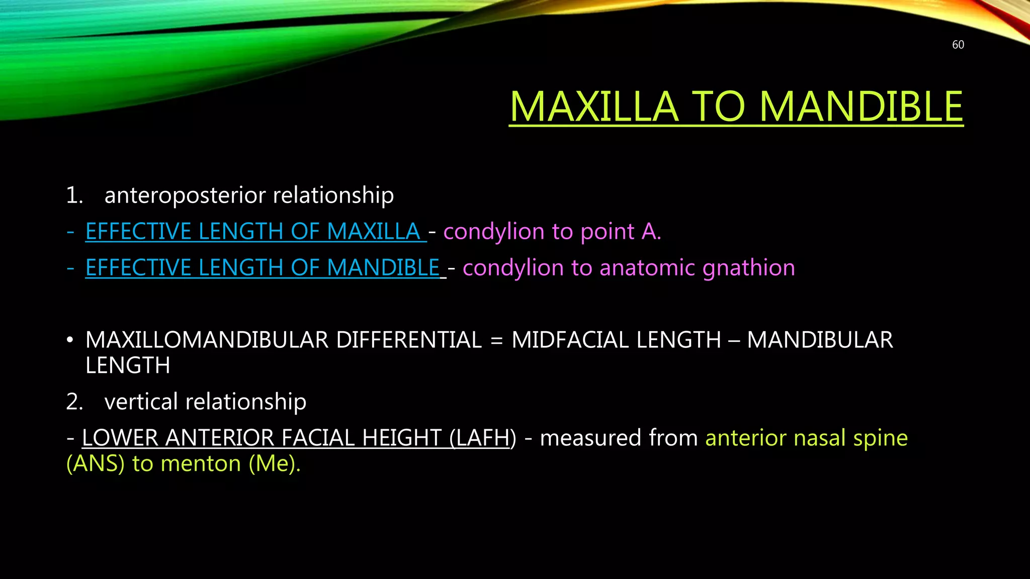 MAXILLA TO MANDIBLE
1. anteroposterior relationship
- EFFECTIVE LENGTH OF MAXILLA - condylion to point A.
- EFFECTIVE LENGTH OF MANDIBLE - condylion to anatomic gnathion
• MAXILLOMANDIBULAR DIFFERENTIAL = MIDFACIAL LENGTH – MANDIBULAR
LENGTH
2. vertical relationship
- LOWER ANTERIOR FACIAL HEIGHT (LAFH) - measured from anterior nasal spine
(ANS) to menton (Me).
60
 