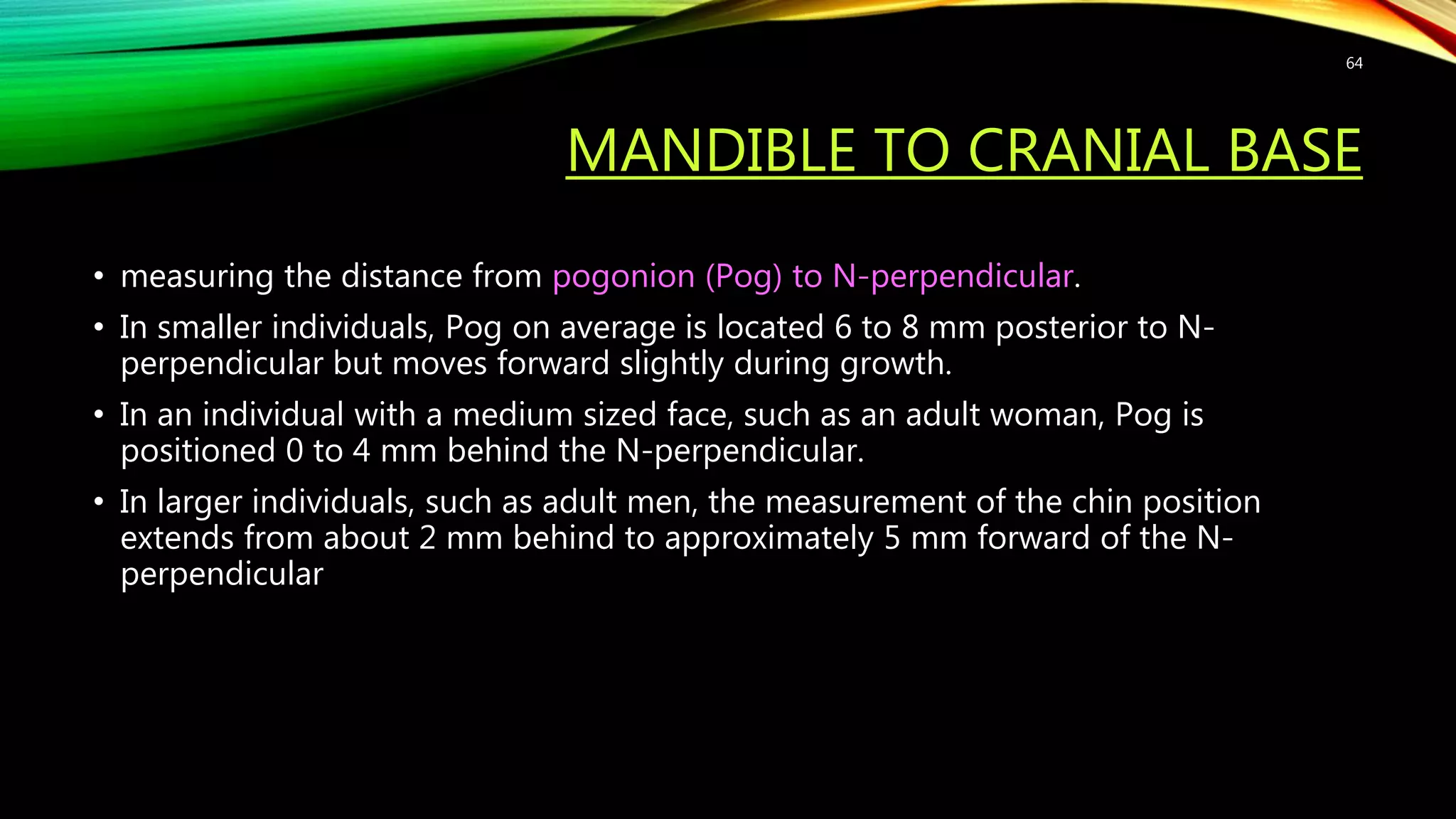 MANDIBLE TO CRANIAL BASE
• measuring the distance from pogonion (Pog) to N-perpendicular.
• In smaller individuals, Pog on average is located 6 to 8 mm posterior to N-
perpendicular but moves forward slightly during growth.
• In an individual with a medium sized face, such as an adult woman, Pog is
positioned 0 to 4 mm behind the N-perpendicular.
• In larger individuals, such as adult men, the measurement of the chin position
extends from about 2 mm behind to approximately 5 mm forward of the N-
perpendicular
64
 