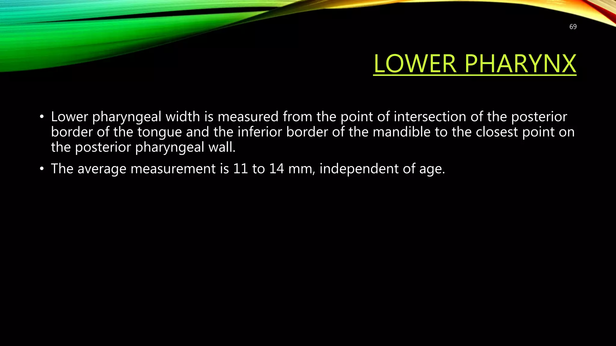 LOWER PHARYNX
• Lower pharyngeal width is measured from the point of intersection of the posterior
border of the tongue and the inferior border of the mandible to the closest point on
the posterior pharyngeal wall.
• The average measurement is 11 to 14 mm, independent of age.
69
 
