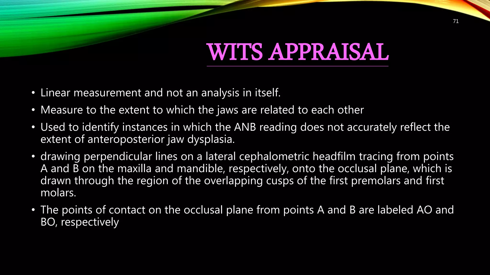 WITS APPRAISAL
• Linear measurement and not an analysis in itself.
• Measure to the extent to which the jaws are related to each other
• Used to identify instances in which the ANB reading does not accurately reflect the
extent of anteroposterior jaw dysplasia.
• drawing perpendicular lines on a lateral cephalometric headfilm tracing from points
A and B on the maxilla and mandible, respectively, onto the occlusal plane, which is
drawn through the region of the overlapping cusps of the first premolars and first
molars.
• The points of contact on the occlusal plane from points A and B are labeled AO and
BO, respectively
71
 