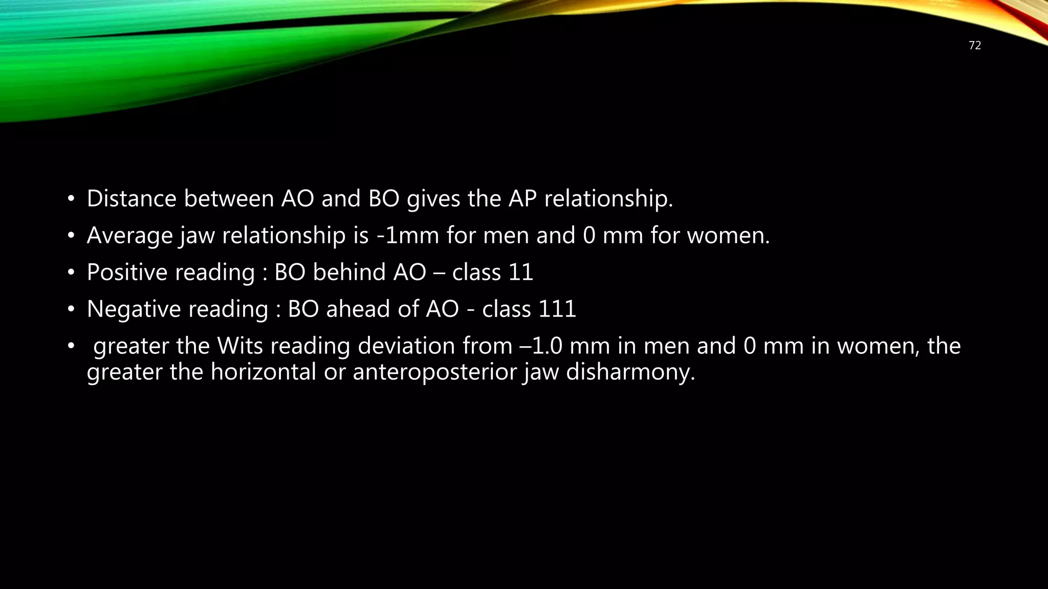 • Distance between AO and BO gives the AP relationship.
• Average jaw relationship is -1mm for men and 0 mm for women.
• Positive reading : BO behind AO – class 11
• Negative reading : BO ahead of AO - class 111
• greater the Wits reading deviation from –1.0 mm in men and 0 mm in women, the
greater the horizontal or anteroposterior jaw disharmony.
72
 