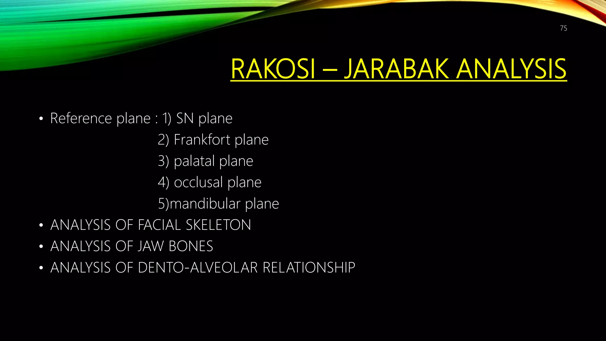 RAKOSI – JARABAK ANALYSIS
• Reference plane : 1) SN plane
2) Frankfort plane
3) palatal plane
4) occlusal plane
5)mandibular plane
• ANALYSIS OF FACIAL SKELETON
• ANALYSIS OF JAW BONES
• ANALYSIS OF DENTO-ALVEOLAR RELATIONSHIP
75
 