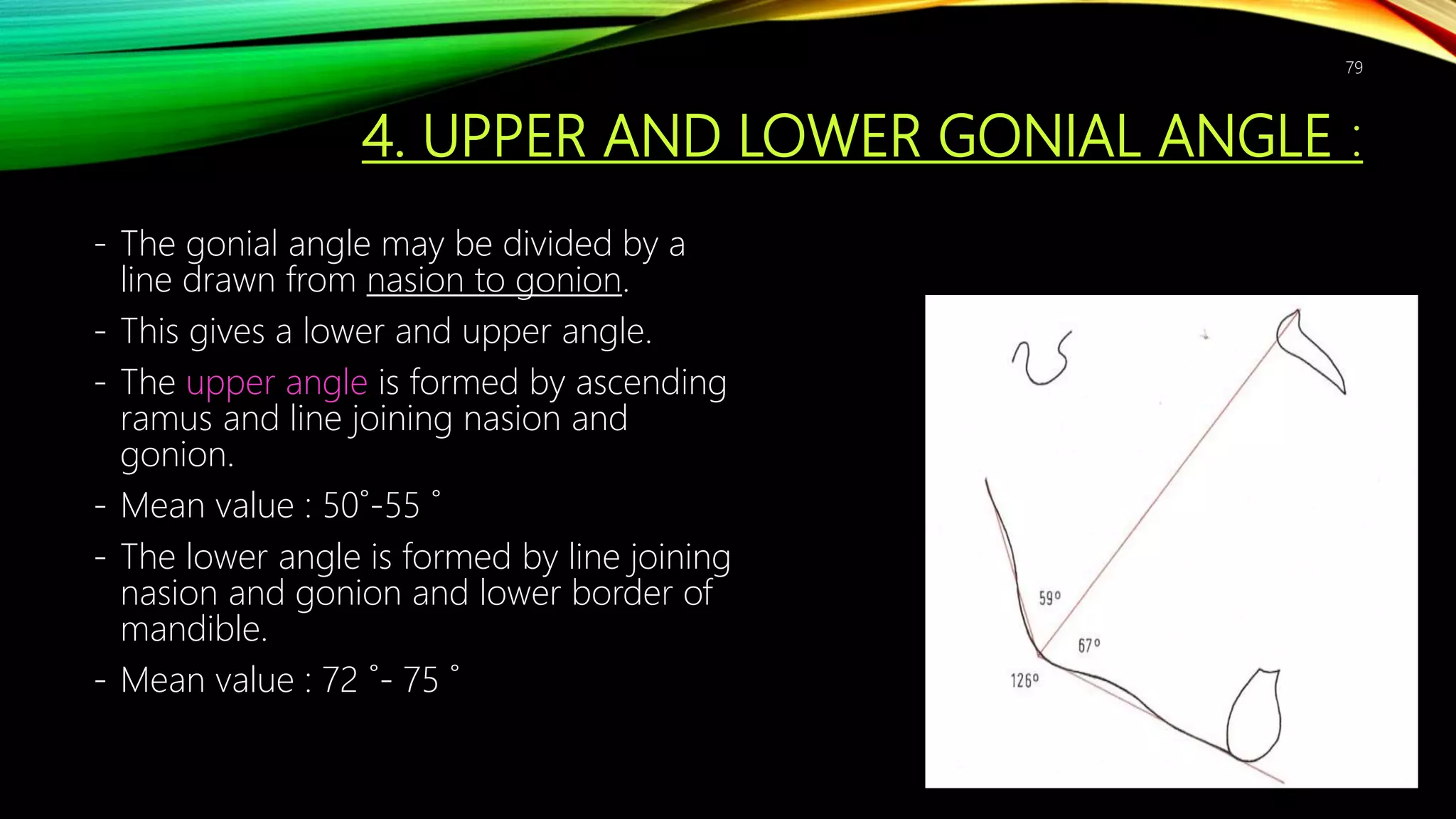 4. UPPER AND LOWER GONIAL ANGLE :
- The gonial angle may be divided by a
line drawn from nasion to gonion.
- This gives a lower and upper angle.
- The upper angle is formed by ascending
ramus and line joining nasion and
gonion.
- Mean value : 50˚-55 ˚
- The lower angle is formed by line joining
nasion and gonion and lower border of
mandible.
- Mean value : 72 ˚- 75 ˚
79
 