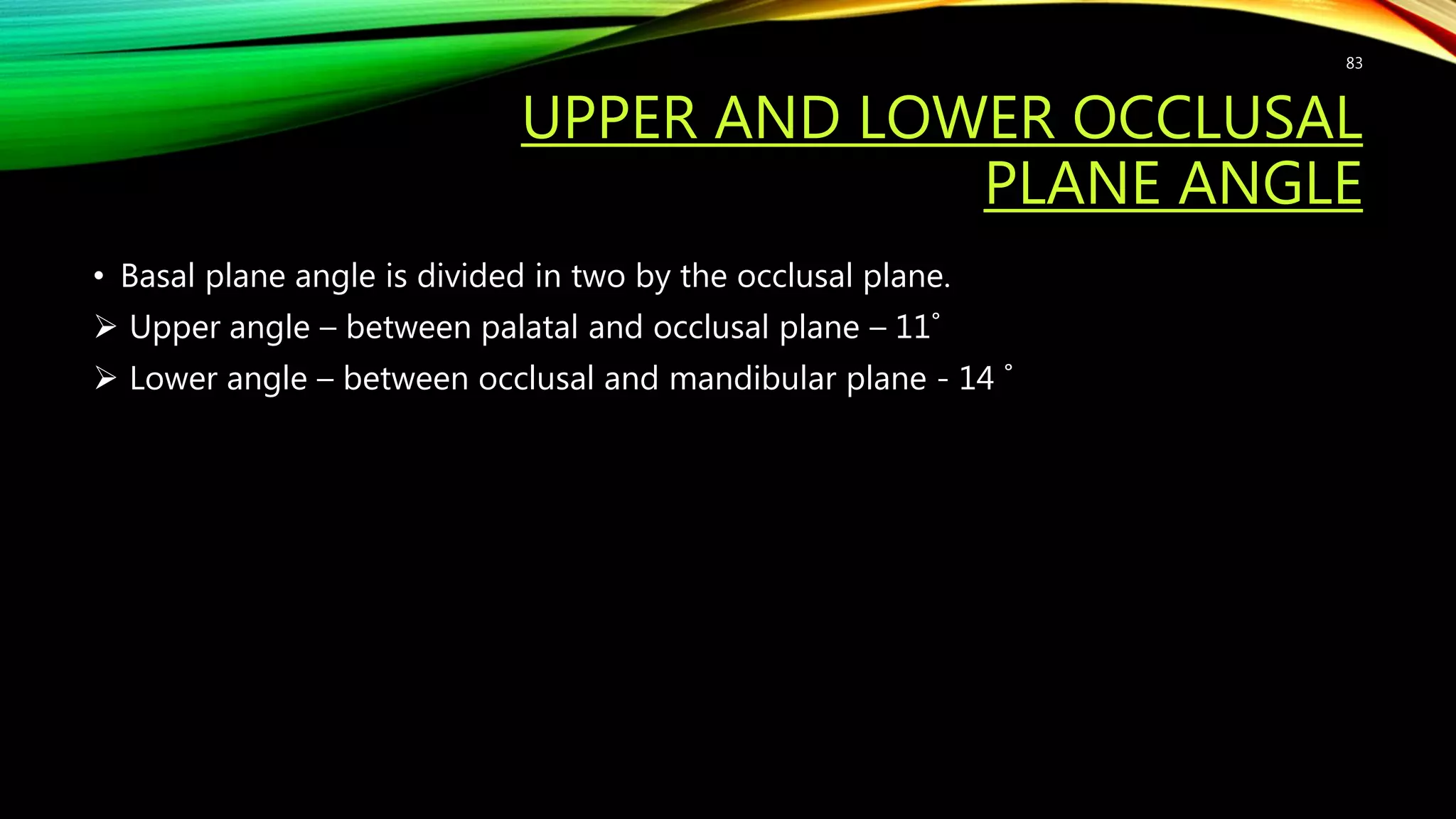 UPPER AND LOWER OCCLUSAL
PLANE ANGLE
• Basal plane angle is divided in two by the occlusal plane.
 Upper angle – between palatal and occlusal plane – 11˚
 Lower angle – between occlusal and mandibular plane - 14 ˚
83
 