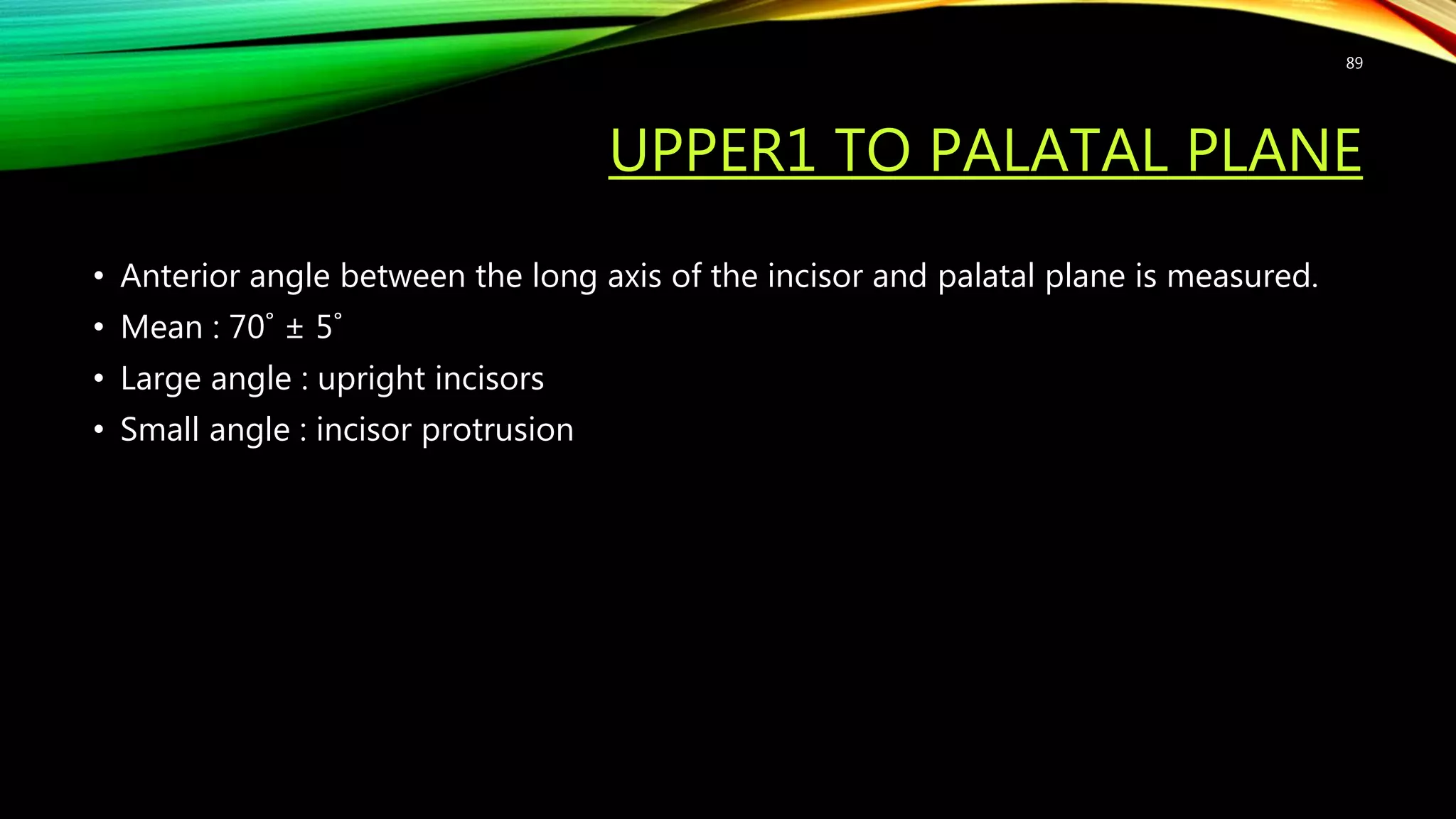 UPPER1 TO PALATAL PLANE
• Anterior angle between the long axis of the incisor and palatal plane is measured.
• Mean : 70˚ ± 5˚
• Large angle : upright incisors
• Small angle : incisor protrusion
89
 
