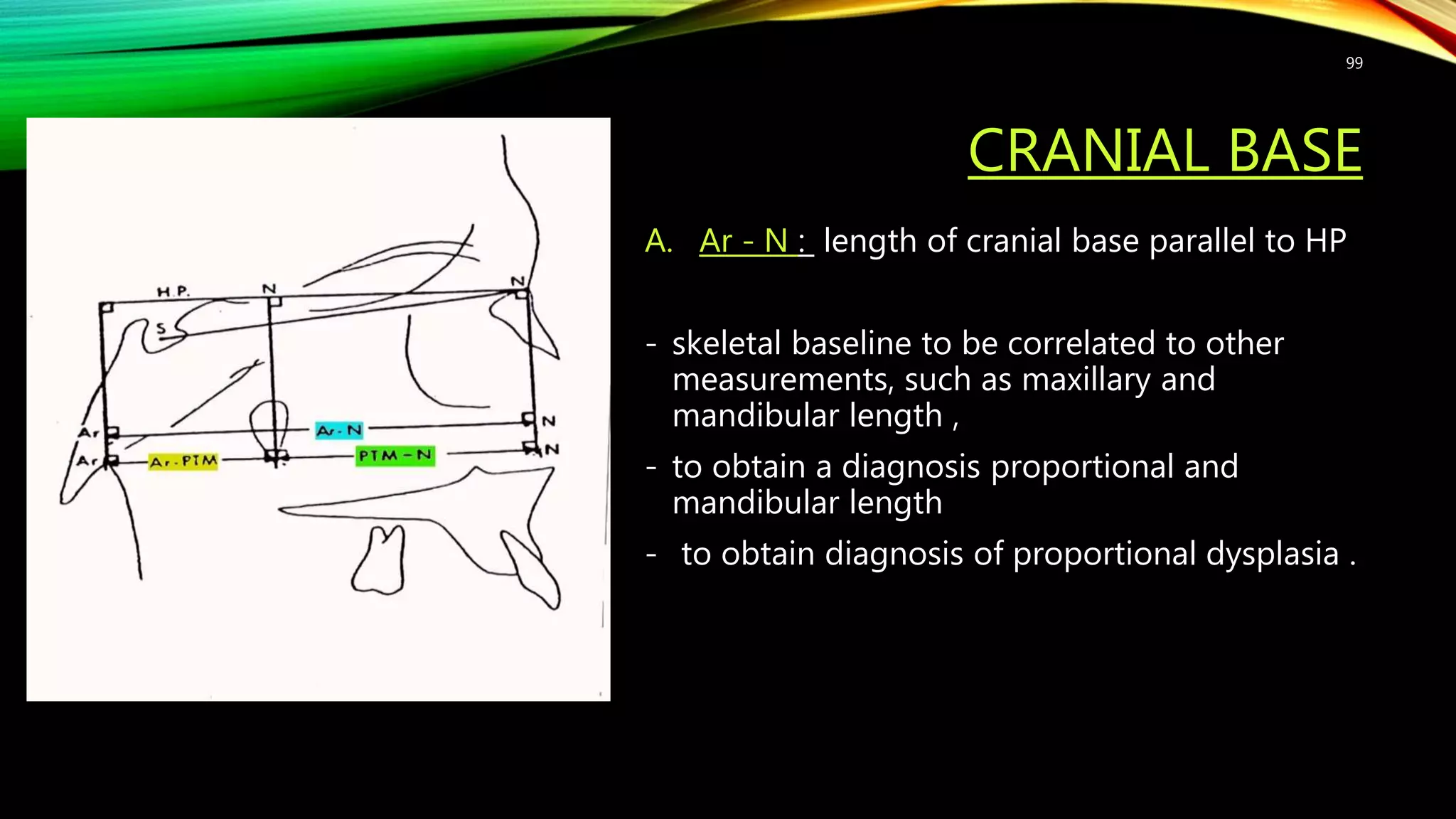 CRANIAL BASE
A. Ar - N : length of cranial base parallel to HP
- skeletal baseline to be correlated to other
measurements, such as maxillary and
mandibular length ,
- to obtain a diagnosis proportional and
mandibular length
- to obtain diagnosis of proportional dysplasia .
99
 