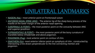 UNILATERAL LANDMARKS
• NASION (Na) – most anterior point on frontonasal suture
• ANTERIOR NASAL SPINE (ANS) - The anterior tip of the sharp bony process of the
maxilla at the lower margin of the anterior nasal opening.
• SUBSPINALE (A POINT) – the most posterior point on the concavity between ANS
and superior prosthion.
• SUPRAMENTALE (B POINT) – the most posterior point of the bony curvature of
mandible below infradentale and above pogonion.
• POGONION (Pog)- most anterior point on contour of chin.
• GNATHION (Gn)- most anterior inferior point on symphysis of chin , constructed by
intersecting a line drawn perpendicular to the line connecting menton and
pogonion.
10
 