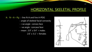 HORIZONTAL SKELETAL PROFILE
A. N – A – Pg : - line N-A and line A-POG
- angle of skeletal facial convexity
- +ve angle : convex face
- -ve angle : concave face
- mean : 3.9˚ ± 0.4˚ = males
2.6˚ ± 5.1˚ = females
101
 