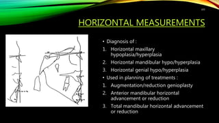 HORIZONTAL MEASUREMENTS
• Diagnosis of :
1. Horizontal maxillary
hypoplasia/hyperplasia
2. Horizontal mandibular hypo/hyperplasia
3. Horizontal genial hypo/hyperplasia
• Used in planning of treatments :
1. Augmentation/reduction genioplasty
2. Anterior mandibular horizontal
advancement or reduction
3. Total mandibular horizontal advancement
or reduction
103
 