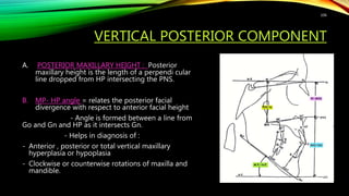 VERTICAL POSTERIOR COMPONENT
A. POSTERIOR MAXILLARY HEIGHT : Posterior
maxillary height is the length of a perpendi cular
line dropped from HP intersecting the PNS.
B. MP- HP angle = relates the posterior facial
divergence with respect to anterior facial height
- Angle is formed between a line from
Go and Gn and HP as it intersects Gn.
- Helps in diagnosis of :
- Anterior , posterior or total vertical maxillary
hyperplasia or hypoplasia
- Clockwise or counterwise rotations of maxilla and
mandible.
106
 