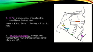 109
4. B-Pg : prominence of chin related to
mandibular denture base
males = 8.9 ± 1.7mm females = 7.2 ±1.9
mm
5. Ar – Go – Gn angle : Go angle that
represents the relationships between ramal
plane and MP.
 