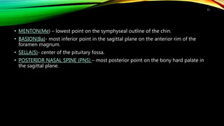 • MENTON(Me) – lowest point on the symphyseal outline of the chin.
• BASION(Ba)- most inferior point in the sagittal plane on the anterior rim of the
foramen magnum.
• SELLA(S)- center of the pituitary fossa.
• POSTERIOR NASAL SPINE (PNS) – most posterior point on the bony hard palate in
the sagittal plane.
11
 