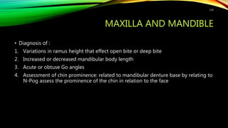 MAXILLA AND MANDIBLE
• Diagnosis of :
1. Variations in ramus height that effect open bite or deep bite
2. Increased or decreased mandibular body length
3. Acute or obtuse Go angles
4. Assessment of chin prominence: related to mandibular denture base by relating to
N-Pog assess the prominence of the chin in relation to the face
110
 