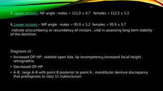 3. upper incisors –NF angle : males = 111.0 ± 4.7 females = 112.5 ± 5.3
4. Lower incisors – MP angle : males = 95.9 ± 5.2 females = 95.9 ± 5.7
indicate procumbency or recumbency of incisors , vital in assessing long term stability
of the dentition.
Diagnosis of :
• Increased OP-HP : skeletal open bite, lip incompetency,increased facial height ,
retrognathia
• Decreased OP-HP
• A-B : large A-B with point B posterior to point A , mandibular denture discrepancy
that predisposes to class 11 malocclusion
112
 