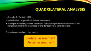 QUADRILATERAL ANALYSIS
• Given by Di Paolo in 1962
• Individualized approach of skeletal assessment
 Attempts to identify skeletal deviations in size and position both in vertical and
horizontal dimension regardless of the dentoalveolar considerations.
Proportionate analysis : two parts -
114
Skeletal assessment
Dental assessment
 