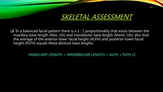 SKELETAL ASSESSMENT
 In a balanced facial pattern there is a 1 : 1 proportionality that exists between the
maxillary base length (Max. Lth) and mandibular base length (Mand. Lth); also that
the average of the anterior lower facial height (ALFH) and posterior lower facial
height (PLFH) equals these denture base lengths.
MAXILLARY LENGTH = MANDIBULAR LENGTH = ALFH + PLFH /2
115
 