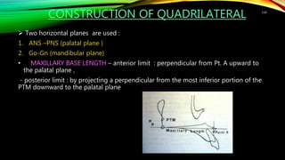 CONSTRUCTION OF QUADRILATERAL
 Two horizontal planes are used :
1. ANS –PNS (palatal plane )
2. Go-Gn (mandibular plane)
• MAXILLARY BASE LENGTH – anterior limit : perpendicular from Pt. A upward to
the palatal plane ,
- posterior limit : by projecting a perpendicular from the most inferior portion of the
PTM downward to the palatal plane
116
 