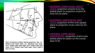 • ANTERIOR LOWER FACIAL HEIGHT
(ALFH): projection of point A on the
palatal plane to projection of point B
onto Go-Gn plane.
• POSTERIOR LOWER FACIAL LIMIT
(PLFH): projection of Ptm onto palatal
plane to projection of pt,J onto Go-Gn
plane.
• ANTERIOR UPPER FACIAL
HEIGHT(AUFH) : projection of pt.A onto
palatal plane to nasion on the cranial
base (S-N)
118
 