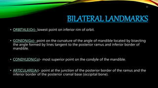 BILATERAL LANDMARKS
• ORBITALE(Or)- lowest point on inferior rim of orbit.
• GONION(Go)- point on the curvature of the angle of mandible located by bisecting
the angle formed by lines tangent to the posterior ramus and inferior border of
mandible.
• CONDYLION(Co)- most superior point on the condyle of the mandible.
• ARTICULARE(Ar)- point at the junction of the posterior border of the ramus and the
inferior border of the posterior cranial base (occipital bone).
12
 
