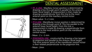 DENTAL ASSESSMENT
• PT. A LINE : Maxillary incisor position is determined by
drawing a line through point A parallel to the anterior
lower facial height. A measurement is then made by
drawing a perpendicular from this line to the most
anterior point on the maxillary central incisor
- Mean value : 5 ± 1 mm
• PT.B LINE : Mandibular incisor position is determined by
drawing a line through point B. This line parallel to the
anterior lower facial height. From this line, a
measurement is made by drawing a perpendicular from
this line to the most anterior point on the mandibular
central incisor.
- Mean : 2 ± -1 mm
• POGONION LINE : constructed by drawing a line tangent
to pogonion and parallel to the anterior facial height.
The most anterior point of the mandibular central incisor
is then related perpendicular to the pogonion line.
- Mean : 2mm
121
 