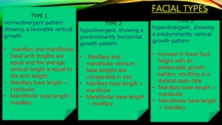 FACIAL TYPES
122
TYPE 1
normodivergent pattern
showing a favorable vertical
growth
• maxillary and mandibular
basal arch lengths are
equal and the average
vertical height is equal to
the arch length.
• Maxillary base length >
manibular
• Mandibular base length >
maxillary
TYPE 2
hypodivergent, showing a
predominantly horizontal
growth pattern
• Maxillary and
mandibular denture
base lengths are
comparable in size
• Maxillary base length >
manibular
• Mandibular base length
> maxillary
TYPE 3
hyperdivergent , showing
a predominantly vertical
growth pattern
• increase in lower face
height with an
undesirable growth
pattern, resulting in a
skeletal open-bite.
• Maxillary base length >
manibular
• Mandibular base length
> maxillary
 