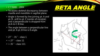BETA ANGLE
• C Y BAIK - 2004
• To assess skeletal discrepancy between
maxilla and mandible in sagittal plane.
• Angle is formed by line joining pt. A and
pt. B , pt.B to pt. C (center of condyle)
and a perpendicular is dropped from
pt.A to C-B line.
• The angle between a perpendicular line
and pt. A pt. B line is ß angle.
• 27 ˚ - 35 ˚ - class 1
• < 27 ˚ - class 11
• > 35 ˚ - class 111
123
 