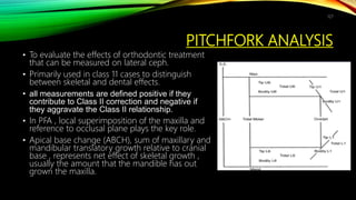 PITCHFORK ANALYSIS
• To evaluate the effects of orthodontic treatment
that can be measured on lateral ceph.
• Primarily used in class 11 cases to distinguish
between skeletal and dental effects.
• all measurements are defined positive if they
contribute to Class II correction and negative if
they aggravate the Class II relationship.
• In PFA , local superimposition of the maxilla and
reference to occlusal plane plays the key role.
• Apical base change (ABCH), sum of maxillary and
mandibular translatory growth relative to cranial
base , represents net effect of skeletal growth ,
usually the amount that the mandible has out
grown the maxilla.
127
 