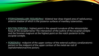 • PTERYGOMAXILLARY FISSURE(Ptm)- bilateral tear drop shaped area of radiolucency,
anterior shadow of which is the posterior surfaces of maxillary tuberosities.
• BOLTON POINT(Bo)- highest point in the upward curvature of the retrocondylar
fossa of the occipital bone/ The intersection of the outline of the occipital condyle
and the foramen magnum at the highest point on the notch posterior to the
occipital condyle.
• PORION(Po)- midpoint of the upper contour of the external auditory canal(anatomic
porion) or the midpoint of the upper contour of the metal ear rod of
cephalometer(machine porion).
13
 