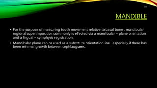 MANDIBLE
• For the purpose of measuring tooth movement relative to basal bone , mandibular
regional superimposition commonly is effected via a mandibular – plane orientation
and a lingual – symphysis registration.
• Mandibular plane can be used as a substitute orientation line , especially if there has
been minimal growth between cephlaograms.
131
 