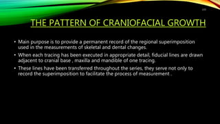 THE PATTERN OF CRANIOFACIAL GROWTH
• Main purpose is to provide a permanent record of the regional superimposition
used in the measurements of skeletal and dental changes.
• When each tracing has been executed in appropriate detail, fiducial lines are drawn
adjacent to cranial base , maxilla and mandible of one tracing.
• These lines have been transferred throughout the series, they serve not only to
record the superimposition to facilitate the process of measurement .
133
 
