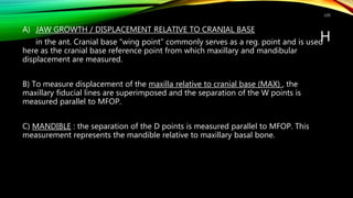 H
A) JAW GROWTH / DISPLACEMENT RELATIVE TO CRANIAL BASE
in the ant. Cranial base “wing point” commonly serves as a reg. point and is used
here as the cranial base reference point from which maxillary and mandibular
displacement are measured.
B) To measure displacement of the maxilla relative to cranial base (MAX) , the
maxillary fiducial lines are superimposed and the separation of the W points is
measured parallel to MFOP.
C) MANDIBLE : the separation of the D points is measured parallel to MFOP. This
measurement represents the mandible relative to maxillary basal bone.
135
 