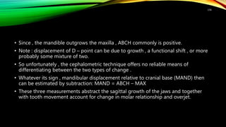 • Since , the mandible outgrows the maxilla , ABCH commonly is positive.
• Note : displacement of D – point can be due to growth , a functional shift , or more
probably some mixture of two.
• So unfortunately , the cephalometric technique offers no reliable means of
differentiating between the two types of change .
• Whatever its sign , mandibular displacement relative to cranial base (MAND) then
can be estimated by subtraction: MAND = ABCH – MAX
• These three measurements abstract the sagittal growth of the jaws and together
with tooth movement account for change in molar relationship and overjet.
136
 