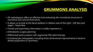 GRUMMONS ANALYSIS
• PA cephalogram offers an effective tool evaluating the craniofacial structures in
transverse and vertical dimensions.
• It allows us to look at the facial skeleton in relative view of the right – left face and
upper – lower face.
• Frontal and asymmetry information is vitally important in :
o Orthodontic surgery planning
o Differential tooth eruption with segmental TMJ splint therapy
o Functional jaw orthopaedics including three dimensional improvements in facial or
dental proportions or symmetry.
138
 