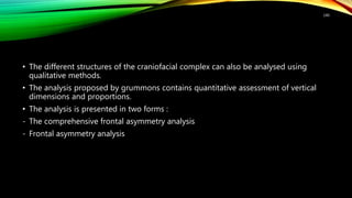 • The different structures of the craniofacial complex can also be analysed using
qualitative methods.
• The analysis proposed by grummons contains quantitative assessment of vertical
dimensions and proportions.
• The analysis is presented in two forms :
- The comprehensive frontal asymmetry analysis
- Frontal asymmetry analysis
140
 