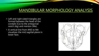 MANDIBULAR MORPHOLOGY ANALYSIS
• Left and right sided triangles are
formed between the head of the
condyle (Co) to the antegonial
notch (Ag) and menton (Me).
• A vertical line from ANS to Me
visualizes the mid sagittal plane in
lower face.
142
 