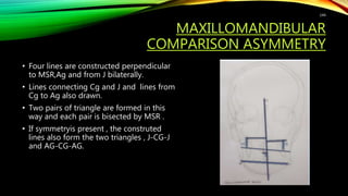 MAXILLOMANDIBULAR
COMPARISON ASYMMETRY
• Four lines are constructed perpendicular
to MSR,Ag and from J bilaterally.
• Lines connecting Cg and J and lines from
Cg to Ag also drawn.
• Two pairs of triangle are formed in this
way and each pair is bisected by MSR .
• If symmetryis present , the construted
lines also form the two triangles , J-CG-J
and AG-CG-AG.
144
 