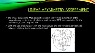 LINEAR ASYMMETRY ASSESSMENT
• The linear distance to MSR and difference in the vertical dimension of the
perpendicular projections of bilateral landmarks to MSR are calculated for the
landmarks , Co,NC , Ag and Me.
• With the use of computer , left and right values and the vertical discrepancies
between bilateral landmarks can be listed.
145
 