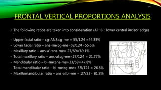 FRONTAL VERTICAL PROPORTIONS ANALYSIS
• The following ratios are taken into consideration (Al : Bl : lower central incisor edge)
:
- Upper facial ratio – cg-ANS:cg-me = 55/124 =44.35%
- Lower facial ratio – ans-me:cg-me=69/124=55.6%
- Maxillary ratio – ans-a1:ans-me= 27/69=39.1%
- Total maxillary ratio – ans-al:cg-me=27/124 = 21.77%
- Mandibular ratio – bl-me:ans-me=33/69=47.8%
- Total mandibular ratio – bl-me:cg-me= 33/124 = 26.6%
- Maxillomandibular ratio – ans-al:bl-me = 27/33= 81.8%
147
 