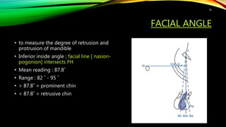 FACIAL ANGLE
• to measure the degree of retrusion and
protrusion of mandible
• Inferior inside angle ; facial line [ nasion-
pogonion] intersects FH
• Mean reading : 87.8˚
• Range : 82 ˚ - 95 ˚
• > 87.8˚ = prominent chin
• < 87.8˚ = retrusive chin
16
 