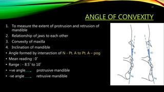 ANGLE OF CONVEXITY
1. To measure the extent of protrusion and retrusion of
mandible
2. Relationship of jaws to each other
3. Convexity of maxilla
4. Inclination of mandible
• Angle formed by intersection of N - Pt. A to Pt. A – pog
• Mean reading : 0˚
• Range : - 8.5˚ to 10˚
• +ve angle protrusive mandible
• -ve angle retrusive mandible
17
 