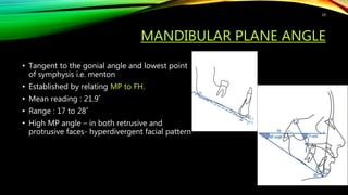 MANDIBULAR PLANE ANGLE
• Tangent to the gonial angle and lowest point
of symphysis i.e. menton
• Established by relating MP to FH.
• Mean reading : 21.9˚
• Range : 17 to 28˚
• High MP angle – in both retrusive and
protrusive faces- hyperdivergent facial pattern
19
 