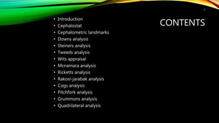 CONTENTS
• Introduction
• Cephalostat
• Cephalometric landmarks
• Downs analysis
• Steiners analysis
• Tweeds analysis
• Wits appraisal
• Mcnamara analysis
• Ricketts analysis
• Rakosi-jarabak analysis
• Cogs analysis
• Pitchfork analysis
• Grummons analysis
• Quadrilateral analysis
2
 