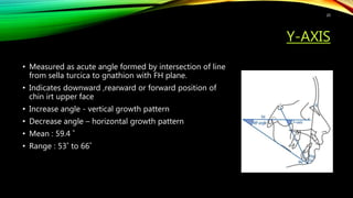 Y-AXIS
• Measured as acute angle formed by intersection of line
from sella turcica to gnathion with FH plane.
• Indicates downward ,rearward or forward position of
chin irt upper face
• Increase angle - vertical growth pattern
• Decrease angle – horizontal growth pattern
• Mean : 59.4 ˚
• Range : 53˚ to 66˚
20
 